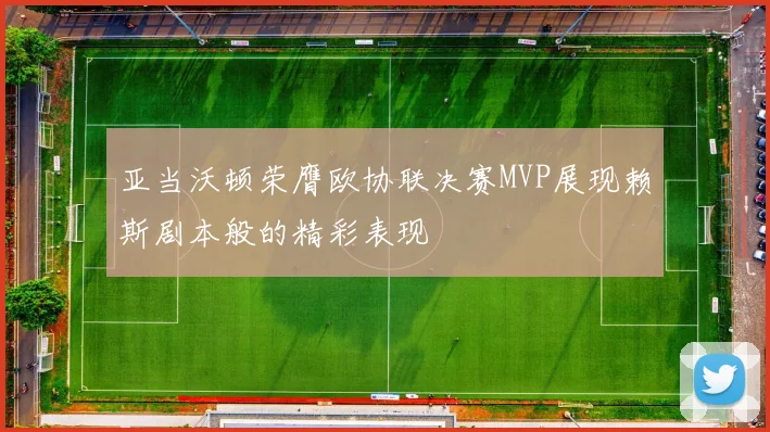 亚当沃顿荣膺欧协联决赛MVP展现赖斯剧本般的精彩表现