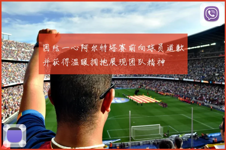 团结一心阿尔特塔赛前向球员道歉并获得温暖拥抱展现团队精神