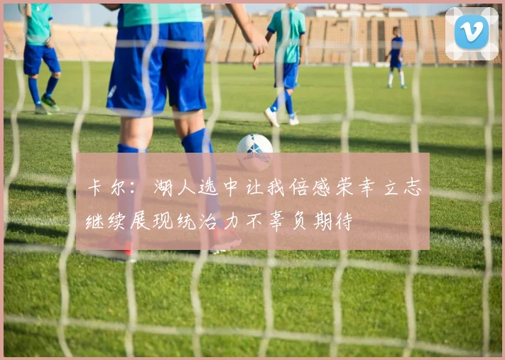 卡尔：湖人选中让我倍感荣幸立志继续展现统治力不辜负期待
