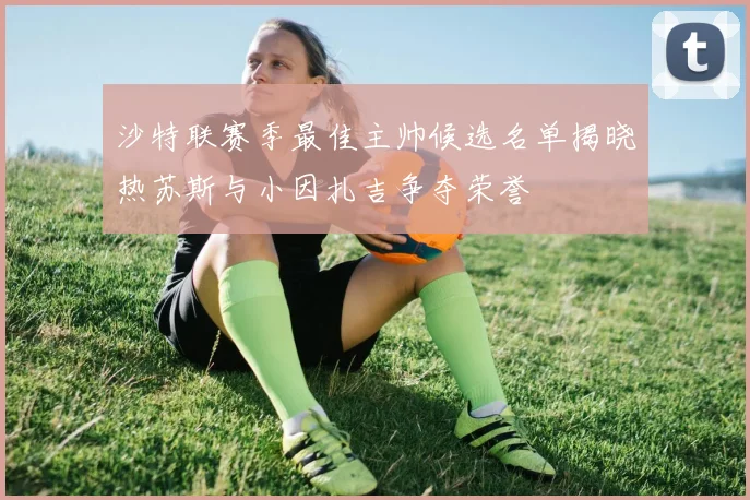 沙特联赛季最佳主帅候选名单揭晓热苏斯与小因扎吉争夺荣誉