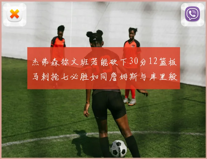 杰弗森称文班若能砍下30分12篮板马刺抢七必胜如同詹姆斯与库里般出色