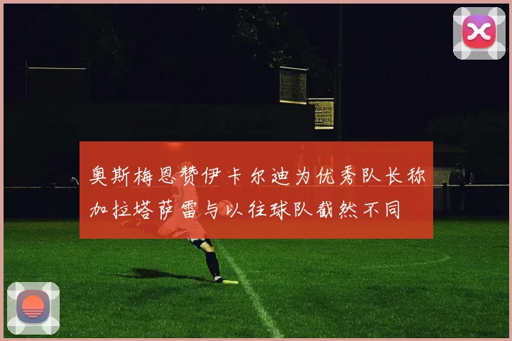 奥斯梅恩赞伊卡尔迪为优秀队长称加拉塔萨雷与以往球队截然不同