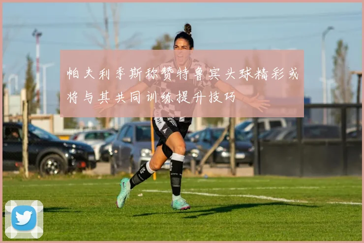 帕夫利季斯称赞特鲁宾头球精彩或将与其共同训练提升技巧