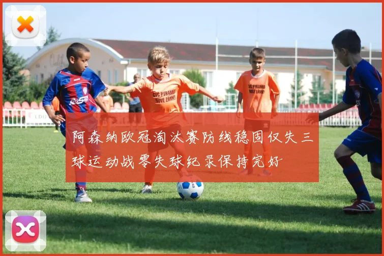 阿森纳欧冠淘汰赛防线稳固仅失三球运动战零失球纪录保持完好