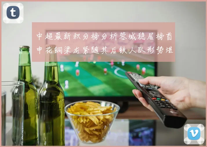 中超最新积分榜分析蓉城稳居榜首申花铜梁龙紧随其后铁人队形势堪忧