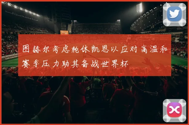 图赫尔考虑轮休凯恩以应对高温和赛季压力助其备战世界杯