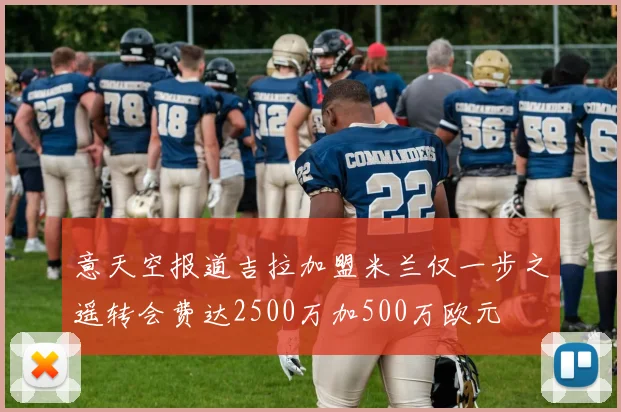 意天空报道吉拉加盟米兰仅一步之遥转会费达2500万加500万欧元