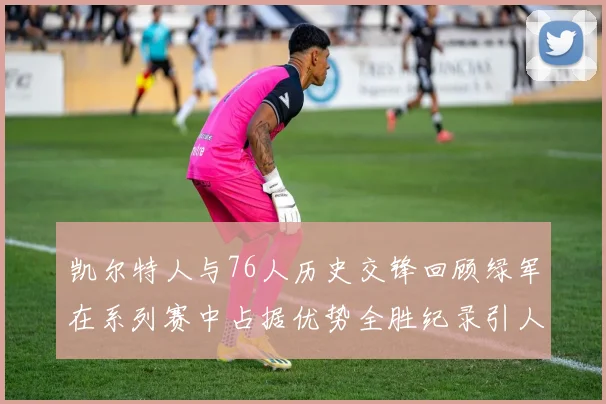 凯尔特人与76人历史交锋回顾绿军在系列赛中占据优势全胜纪录引人关注