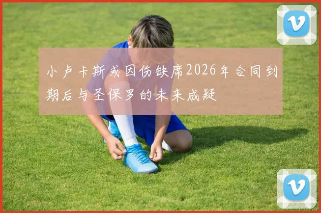 小卢卡斯或因伤缺席2026年合同到期后与圣保罗的未来成疑