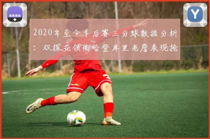2020年至今季后赛三分球数据分析：双探花领衔哈登库里老詹表现抢眼